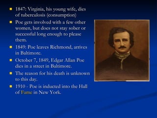 1847: Virginia, his young wife, dies of tuberculosis (consumption) Poe gets involved with a few other women, but does not stay sober or successful long enough to please them. 1849: Poe leaves Richmond, arrives in Baltimore. October 7, 1849, Edgar Allan Poe dies in a street in Baltimore. The reason for his death is unknown to this day. 1910 - Poe is inducted into the Hall of  Fame  in New York. 