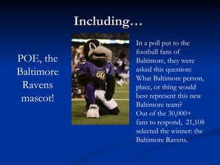 Including…  POE, the Baltimore Ravens mascot! In a poll put to the football fans of Baltimore, they were asked this question: What Baltimore person, place, or thing would best represent this new Baltimore team? Out of the 30,000+ fans to respond,  21,108 selected the winner: the Baltimore Ravens. 