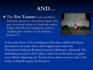 AND…  The  Poe Toaster   is the unofficial nickname given to a mysterious figure who pays an annual tribute to American author Edgar Allan Poe by visiting the author's original grave marker on his birthday, January 19. In the early hours of the morning on that date, a black-clad figure, presumed to be male, with a silver-tipped cane enters the Westminster Hall and Burying Ground in Baltimore, Maryland. The individual proceeds to Poe's grave, where he or she raises a cognac toast. Before departing, the Toaster leaves three red roses and a half-bottle of Martell cognac on the grave. 