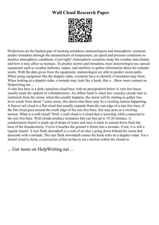 Wall Cloud Research Paper
Predictions are the hardest part of tracking tornadoes, meteorologists and atmospheric scientists
predict tornadoes through the measurement of temperature, air speed and pressure conditions to
monitor atmospheric conditions. Cool right? Atmospheric scientists study the weather and climate
and how it may affect us humans. To predict storms and tornadoes, most meteorologist use special
equipment such as weather balloons, radars, and satellites to gather information about the tornado/
storm. With the data given from the equipment, meteorologist are able to predict storm paths.
When using equipment like the doppler radar, scientists have to identify if tornadoes may form.
When looking at a doppler radar, a tornado may look like a hook, that s... Show more content on
Helpwriting.net ...
A rain free base is a dark cumulous cloud base with no precipitation below it, rain free bases
usually mark the updraft of a thunderstorm. An inflow band is when low cumulus clouds start to
outstretch from the storm, when this usually happens, the storm will be starting to gather low
level winds from about 7 miles away, this shows that there may be a swirling motion happening.
A beaver tail cloud is a flat cloud that usually expands from the east edge of a rain free base, if
the flat cloud goes around the south edge of the rain free base, this may pose as a swirling
motion. What is a wall cloud? Well, a wall cloud is a cloud that is lowering while connected to
the rain free base. Wall clouds produce tornadoes that can last up to 10 20 minutes. A
condensation funnel is made up of drops of water and once it starts to extend down from the
base of the thunderstorm, if ever it touches the ground it forms into a tornado, if not, it is still a
regular funnel. A rear flank downdraft is a rush of air that s going down behind the storm that
descends with a tornado. The rear flank downdraft causes the hook echo on a doppler radar. For a
funnel cloud to form, a convection of hot air has to set a motion within the clouds to
... Get more on HelpWriting.net ...
 