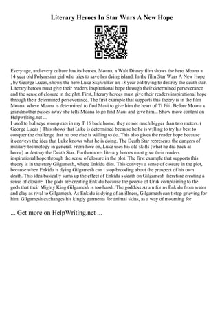 Literary Heroes In Star Wars A New Hope
Every age, and every culture has its heroes. Moana, a Walt Disney film shows the hero Moana a
14 year old Polynesian girl who tries to save her dying island. In the film Star Wars A New Hope
, by George Lucas, shows the hero Luke Skywalker an 18 year old trying to destroy the death star.
Literary heroes must give their readers inspirational hope through their determined perseverance
and the sense of closure in the plot. First, literary heroes must give their readers inspirational hope
through their determined perseverance. The first example that supports this theory is in the film
Moana, where Moana is determined to find Maui to give him the heart of Ti Fiti. Before Moana s
grandmother passes away she tells Moana to go find Maui and give him... Show more content on
Helpwriting.net ...
I used to bullseye womp rats in my T 16 back home, they re not much bigger than two meters. (
George Lucas ) This shows that Luke is determined because he he is willing to try his best to
conquer the challenge that no one else is willing to do. This also gives the reader hope because
it conveys the idea that Luke knows what he is doing. The Death Star represents the dangers of
military technology in general. From here on, Luke uses his old skills (what he did back at
home) to destroy the Death Star. Furthermore, literary heroes must give their readers
inspirational hope through the sense of closure in the plot. The first example that supports this
theory is in the story Gilgamesh, where Enkidu dies. This conveys a sense of closure in the plot,
because when Enkidu is dying Gilgamesh can t stop brooding about the prospect of his own
death. This idea basically sums up the effect of Enkidu s death on Gilgamesh therefore creating a
sense of closure. The gods are creating Enkidu because the people of Uruk complaining to the
gods that their Mighty King Gilgamesh is too harsh. The goddess Aruru forms Enkidu from water
and clay as rival to Gilgamesh. As Enkidu is dying of an illness, Gilgamesh can t stop grieving for
him. Gilgamesh exchanges his kingly garments for animal skins, as a way of mourning for
... Get more on HelpWriting.net ...
 