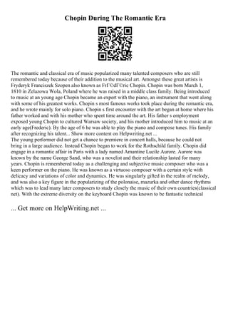 Chopin During The Romantic Era
The romantic and classical era of music popularized many talented composers who are still
remembered today because of their addition to the musical art. Amongst these great artists is
Fryderyk Franciszek Szopen also known as FrГ©dГ©ric Chopin. Chopin was born March 1,
1810 in Zelazowa Wola, Poland where he was raised in a middle class family. Being introduced
to music at an young age Chopin became an expert with the piano, an instrument that went along
with some of his greatest works. Chopin s most famous works took place during the romantic era,
and he wrote mainly for solo piano. Chopin s first encounter with the art began at home where his
father worked and with his mother who spent time around the art. His father s employment
exposed young Chopin to cultured Warsaw society, and his mother introduced him to music at an
early age(Frederic). By the age of 6 he was able to play the piano and compose tunes. His family
after recognizing his talent... Show more content on Helpwriting.net ...
The young performer did not get a chance to premiere in concert halls, because he could not
bring in a large audience. Instead Chopin began to work for the Rothschild family. Chopin did
engage in a romantic affair in Paris with a lady named Amantine Lucile Aurore. Aurore was
known by the name George Sand, who was a novelist and their relationship lasted for many
years. Chopin is remembered today as a challenging and subjective music composer who was a
keen performer on the piano. He was known as a virtuoso composer with a certain style with
delicacy and variations of color and dynamics. He was singularly gifted in the realm of melody,
and was also a key figure in the popularizing of the polonaise, mazurka and other dance rhythms
which was to lead many later composers to study closely the music of their own countries(classical
net). With the extreme diversity on the keyboard Chopin was known to be fantastic technical
... Get more on HelpWriting.net ...
 