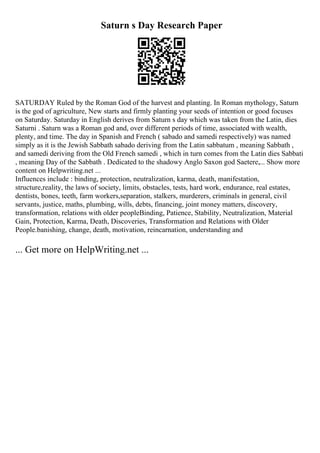 Saturn s Day Research Paper
SATURDAY Ruled by the Roman God of the harvest and planting. In Roman mythology, Saturn
is the god of agriculture, New starts and firmly planting your seeds of intention or good focuses
on Saturday. Saturday in English derives from Saturn s day which was taken from the Latin, dies
Saturni . Saturn was a Roman god and, over different periods of time, associated with wealth,
plenty, and time. The day in Spanish and French ( sabado and samedi respectively) was named
simply as it is the Jewish Sabbath sabado deriving from the Latin sabbatum , meaning Sabbath ,
and samedi deriving from the Old French samedi , which in turn comes from the Latin dies Sabbati
, meaning Day of the Sabbath . Dedicated to the shadowy Anglo Saxon god Saetere,... Show more
content on Helpwriting.net ...
Influences include : binding, protection, neutralization, karma, death, manifestation,
structure,reality, the laws of society, limits, obstacles, tests, hard work, endurance, real estates,
dentists, bones, teeth, farm workers,separation, stalkers, murderers, criminals in general, civil
servants, justice, maths, plumbing, wills, debts, financing, joint money matters, discovery,
transformation, relations with older peopleBinding, Patience, Stability, Neutralization, Material
Gain, Protection, Karma, Death, Discoveries, Transformation and Relations with Older
People.banishing, change, death, motivation, reincarnation, understanding and
... Get more on HelpWriting.net ...
 