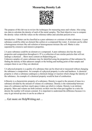 Measuring Density Lab
The purpose of this lab was to review the techniques for measuring mass and volume. Also using
raw data to calculate the density of each of the metal samples. The final objective was to compare
the density values with the values on the reference tables and calculate percent error.
Introduction: 1.Matter can be classified as a pure substance or a mixture of other substances. A pure
substance could be either an element like carbon or a compound like water. A mixture can be either
a homogenous mixture like salt solution or heterogeneous mixture like soil. Matter is also
separated by extensive and intensive properties.
2.A pure substance could be an element or a compound. A pure substance also has the same
properties and composition throughout it. IT is a collection of non similar particles that will not
undergo a chemical ... Show more content on Helpwriting.net ...
Unknown samples of a pure substance may be identified using the properties of that substance by
finding the density of that unknown sample or the boiling and melting point of that sample and
compare them to see if they are identical.
5.A physical property is a quality of a substance that can be observed or measured without changing
the substance s composition. An example of a physical property is color and hardness. A chemical
property is when a substance undergoes a chemical change or reaction which change the identity of
the substance. An example of a chemical property would be heat of combustion.
6.Density is a characteristic property of a substance. Density is equal to the amount of mass in a
substance divided by the amount of volume of a substance. Density is the relationship between
mass of a substance and how much space it takes up which is volume. Density is an intrinsic
property. Mass and volume are both extrinsic on their own but when put together in a ratio for
density the number will remain constant. It is important to understand the difference because it is
easy to get mixed up since it can be an either or
... Get more on HelpWriting.net ...
 