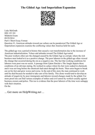 The Gilded Age And Imperialism Expansion
Luke McGrath
HIS 122 101
Midterm Exam
09/29/2014
Part I: Short Essay Format
Question #1, American attitudes toward our culture can be paradoxical The Gilded Age or
Imperialism expansion examine the conflicting values that America held for each.
The gilded age was a period in history that caused a vast transformation due to the increase of
American industrialization. Values and attitudes toward The Gilded Agevaried.
The poor workers often saw the changed caused by the Gilded Age as corrupt, where the rich
business men looked at it as a positive change. The poor laborers in the gilded age often viewed
the change that occurred during the era as a negative one. The fact that working conditions for
laborers were poor was no secret. A passage from Upton Sinclair s The Jungle depicts these
conditions of an old man stating, He worked in a place where his feet were soaked in chemicals
and it was not long before the chemicals had eaten through his boots. Then sores began to break
out on his feet and grew worse and worse. In the end of this story the man continued to work
until he died because he needed to take care of his family. This alone would tend to develop an
attitude of negativity by poor immigrants and laborers toward changes made by the gilded. For
more proof one can find various examples of strikes and civil unrest by workers usually against
business owners and police. This too is evidence that the poor laborers of the time were unhappy
with their situation.
On the
... Get more on HelpWriting.net ...
 