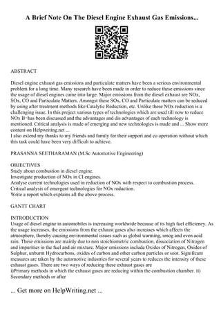 A Brief Note On The Diesel Engine Exhaust Gas Emissions...
ABSTRACT
Diesel engine exhaust gas emissions and particulate matters have been a serious environmental
problem for a long time. Many research have been made in order to reduce these emissions since
the usage of diesel engines came into large. Major emissions from the diesel exhaust are NOx,
SOx, CO and Particulate Matters. Amongst these SOx, CO and Particulate matters can be reduced
by using after treatment methods like Catalytic Reduction, etc. Unlike these NOx reduction is a
challenging issue. In this project various types of technologies which are used till now to reduce
NOx В¬has been discussed and the advantages and dis advantages of each technology is
mentioned. Critical analysis is made of emerging and new technologies is made and ... Show more
content on Helpwriting.net ...
I also extend my thanks to my friends and family for their support and co operation without which
this task could have been very difficult to achieve.
PRASANNA SEETHARAMAN (M.Sc Automotive Engineering)
OBJECTIVES
Study about combustion in diesel engine.
Investigate production of NOx in CI engines.
Analyse current technologies used in reduction of NOx with respect to combustion process.
Critical analysis of emergent technologies for NOx reduction.
Write a report which explains all the above process.
GANTT CHART
INTRODUCTION
Usage of diesel engine in automobiles is increasing worldwide because of its high fuel efficiency. As
the usage increases, the emissions from the exhaust gases also increases which affects the
atmosphere, thereby causing environmental issues such as global warming, smog and even acid
rain. These emissions are mainly due to non stoichiometric combustion, dissociation of Nitrogen
and impurities in the fuel and air mixture. Major emissions include Oxides of Nitrogen, Oxides of
Sulphur, unburnt Hydrocarbons, oxides of carbon and other carbon particles or soot. Significant
measures are taken by the automotive industries for several years to reduces the intensity of these
exhaust gases. There are two ways of reducing these exhaust gases are
i)Primary methods in which the exhaust gases are reducing within the combustion chamber. ii)
Secondary methods or after
... Get more on HelpWriting.net ...
 