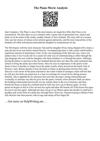 The Piano Movie Analysis
Jane Campion s The Piano is one of the most intense yet inquisitive films that I have ever
encountered. The film takes us on a climatic roller coaster ride of passionate love, silence and
pride set in the midst of the earthy, muddy climate of New Zealand. The story tells of a woman
who uses her choice of silence as her protest against patriarchy, and the toxic masculinity of her
husband, all while utilizing her pianoand her daughter to communicate for her.
The film begins with the main character Ada and her daughter Flora, being shipped off to marry a
man she has never met before named Stewart. Accompanying them is Ada s piano which holds a
significant amount of importance to her. In the very beginning of the film she says, I have not
spoken since I was 6 years old As a result, her only way of communicating is either through the
sign language she uses with her daughter who then translates it, or through her piano. Although
having the piano is a priority to her, her husband Stewart does not share the same sentiment and
refuses to bring the piano up to their house. Since he sees no importance in the piano or her
desire to have it decides to simply leave the piano exactly where arrived on the beach. One of
Stewart s men, Baines decides to buy the piano in hopes of getting piano lessons from Ada.
Since he is the owner of the piano and knows she wants it back he arranges a deal with her that
he will give her back one piano key at a time in exchange for sexual favors during lessons.
Initially, Ada is appalled by his advances but soon they develop a strong relationship and
eventually an intimate one after he gives her the piano. Initially when Stewarts finds out about
the budding relationship between the two he watches them in the act of intimacy and later
boards the house to keep her confined until he feels she won t go to Baines again. As time
passes he begins to feel as if he can trust her again and takes the boards off of the house but urges
her not to see him again. Although she does not go to see Baines again she decides to send him a
goodbye gift in the form of a piano key through Flora. However, instead of going to Baines Flora
tells Stewart who then pursues Ada in rage and chops off her finger He
... Get more on HelpWriting.net ...
 