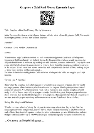 Gryphon s Gold Real Money Research Paper
Title: Gryphon s Gold Real Money Slot by Novomatic
Meta: Stepping foot into a world of pure fantasy, with its latest release Gryphon s Gold, Novomatic
is attempting to tell a whole new kind of fairytale!
//header//
Gryphon s Gold Review (Novomatic)
//copy//
With lion and eagle symbols abound, it s safe to say that Gryphon s Gold is an offering from
Novomatic that leans heavily on its fable theme. In this game the gryphons wreak havoc on the
fairytale land known as Winalot, by making off with unicorns, damsels and dwarfs. They spirit them
away into the hills, thus it is your mission to retrieve them from the mountains, making you a hero
in the pocess. We all know that heroes should be well compensated for their efforts, and any player
... Show more content on Helpwriting.net ...
For more information on Gryphon s Gold and what it brings to the table, we suggest you keep
reading.
Thrown Into A Fairytale
Back when the so called fairytale kingdom of Winalot was a kingdom of peace, players would
envisage gnomes relaxed on their prized mushrooms, as elegant, blonde young women dashed
around on unicorns. Yes, that statement reads just as ridiculous as it sounds. Gryphon s Gold
really is odd in theme, especially when you consider that this is a game that puts players into the
shoes of a hero that must rid the kingdom of evil gryphons. Being completely honest, seldom have
we seen a developer put something so barmy on show across 5 reels and 3 rows before.
Ruling The Kingdom Of Winalot
Winalot becomes a land of plenty for players from the very minute that they arrive. Start by
rescuing mushrooms and gnomes, as your heroic efforts can yield as many as 25,000 coins for
such efforts. Keeping the kingdom s palace invasion resistant can get you 40,000 coins, and atop
that pile of loot could be up to 75,000 coins if you can retrieve pretty maidens and unicorns as
... Get more on HelpWriting.net ...
 