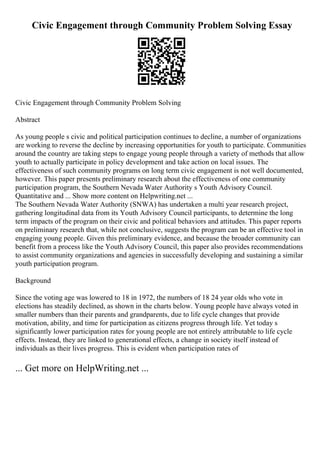 Civic Engagement through Community Problem Solving Essay
Civic Engagement through Community Problem Solving
Abstract
As young people s civic and political participation continues to decline, a number of organizations
are working to reverse the decline by increasing opportunities for youth to participate. Communities
around the country are taking steps to engage young people through a variety of methods that allow
youth to actually participate in policy development and take action on local issues. The
effectiveness of such community programs on long term civic engagement is not well documented,
however. This paper presents preliminary research about the effectiveness of one community
participation program, the Southern Nevada Water Authority s Youth Advisory Council.
Quantitative and ... Show more content on Helpwriting.net ...
The Southern Nevada Water Authority (SNWA) has undertaken a multi year research project,
gathering longitudinal data from its Youth Advisory Council participants, to determine the long
term impacts of the program on their civic and political behaviors and attitudes. This paper reports
on preliminary research that, while not conclusive, suggests the program can be an effective tool in
engaging young people. Given this preliminary evidence, and because the broader community can
benefit from a process like the Youth Advisory Council, this paper also provides recommendations
to assist community organizations and agencies in successfully developing and sustaining a similar
youth participation program.
Background
Since the voting age was lowered to 18 in 1972, the numbers of 18 24 year olds who vote in
elections has steadily declined, as shown in the charts below. Young people have always voted in
smaller numbers than their parents and grandparents, due to life cycle changes that provide
motivation, ability, and time for participation as citizens progress through life. Yet today s
significantly lower participation rates for young people are not entirely attributable to life cycle
effects. Instead, they are linked to generational effects, a change in society itself instead of
individuals as their lives progress. This is evident when participation rates of
... Get more on HelpWriting.net ...
 