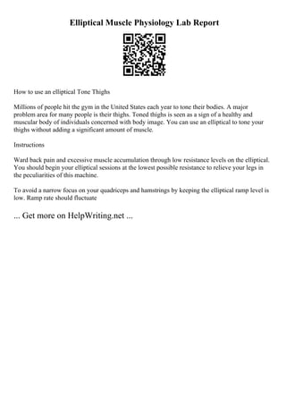 Elliptical Muscle Physiology Lab Report
How to use an elliptical Tone Thighs
Millions of people hit the gym in the United States each year to tone their bodies. A major
problem area for many people is their thighs. Toned thighs is seen as a sign of a healthy and
muscular body of individuals concerned with body image. You can use an elliptical to tone your
thighs without adding a significant amount of muscle.
Instructions
Ward back pain and excessive muscle accumulation through low resistance levels on the elliptical.
You should begin your elliptical sessions at the lowest possible resistance to relieve your legs in
the peculiarities of this machine.
To avoid a narrow focus on your quadriceps and hamstrings by keeping the elliptical ramp level is
low. Ramp rate should fluctuate
... Get more on HelpWriting.net ...
 