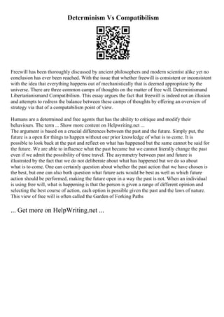 Determinism Vs Compatibilism
Freewill has been thoroughly discussed by ancient philosophers and modern scientist alike yet no
conclusion has ever been reached. With the issue that whether freewill is consistent or inconsistent
with the idea that everything happens out of mechanistically that is deemed appropriate by the
universe. There are three common camps of thoughts on the matter of free will. Determinismand
Libertarianismand Compatibilism. This essay argues the fact that freewill is indeed not an illusion
and attempts to redress the balance between these camps of thoughts by offering an overview of
strategy via that of a compatabilism point of view.
Humans are a determined and free agents that has the ability to critique and modify their
behaviours. The term ... Show more content on Helpwriting.net ...
The argument is based on a crucial differences between the past and the future. Simply put, the
future is a open for things to happen without our prior knowledge of what is to come. It is
possible to look back at the past and reflect on what has happened but the same cannot be said for
the future. We are able to influence what the past became but we cannot literally change the past
even if we admit the possibility of time travel. The asymmetry between past and future is
illustrated by the fact that we do not deliberate about what has happened but we do so about
what is to come. One can certainly question about whether the past action that we have chosen is
the best, but one can also both question what future acts would be best as well as which future
action should be performed, making the future open in a way the past is not. When an individual
is using free will, what is happening is that the person is given a range of different opinion and
selecting the best course of action, each option is possible given the past and the laws of nature.
This view of free will is often called the Garden of Forking Paths
... Get more on HelpWriting.net ...
 