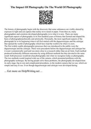 The Impact Of Photography On The World Of Photography
The history of photography begin with the discovery that some substances are visibly altered by
exposure to light and can capture that reality on to metal or paper. From then on, many
photographers and scientists developed photography in to what it is now. There are many
significant aspects of photography in its first hundred years of history that formed and shaped the
basis of photographytechnically and artistically. Personally, the most significant aspects of the
photograph lie in its beginning when it all first started with the daguerreotypes and the calotype
that opened the world of photography which have lead the world to be what it is now.
The first widely usable photographic processes that was introduced to the public were the
daguerreotype and the calotype. There were precedents before the daguerreotype and calotype but
it wasn t commercially used and was more close to a research rather than an art form. Each method
produced technically different outcomes by using different methods but they devoted to the same
result: both processes would develop photography into what we recognize today as photography.
The two methods would inspired wide use of the camera, which presented problems with the
photographic technique. By having people solve these problems, the photography developed from
its early stage, big in size and complicated procedures, to the modern camera that we use, which are
simple and easy to use. Even though daguerreotype and calotype were developed during
... Get more on HelpWriting.net ...
 