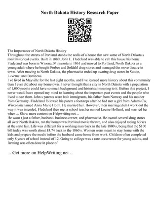 North Dakota History Research Paper
The Importance of North Dakota History
Throughout the streets of Portland stands the walls of a house that saw some of North Dakota s
most historical events. Built in 1880, John E. Fladeland was able to call this house his home.
Fladeland was born in Winona, Minnesota in 1861 and moved to Portland, North Dakota as a
young adult where he bought Forbes and Soldahl drug stores and managed the move theatre in
town. After moving to North Dakota, the pharmacist ended up owning drug stores in Sutton,
Luverne, and Bottineau.
I ve lived in Mayville for the last eight months, and I ve learned more history about this community
than I ever did about my hometown. I never thought that a city in North Dakota with a population
of 1,000 people could have so much background and historical meaning to it. Before this project, I
never would have opened my mind to learning about the important past events and the people who
lived to see them. John s parents were both immigrants, his father from Norway and his mother
from Germany. Fladeland followed his parent s footsteps after he had met a girl from Adams Co,
Wisconsin named Anna Marie Holm. He married her. However, their marriagedidn t work out the
way it was intended. Fladeland then met a school teacher named Louise Holland, and married her
when ... Show more content on Helpwriting.net ...
He wasn t just a father, husband, business owner, and pharmacist. He owned several drug stores
all over North Dakota, ran the hometown Portland movie theatre, and also enjoyed racing horses
at the state fair. Life was different for a working man back in the late 1800 s, being that the $100
bill today was worth about $3.74 back in the 1860 s. Women were meant to stay home with the
kids and prepare the meals before the husband came home from work. Children often completed
only 8 years of school instead of 12. Going to college was a rare occurrence for young adults, and
farming was often done in place of
... Get more on HelpWriting.net ...
 