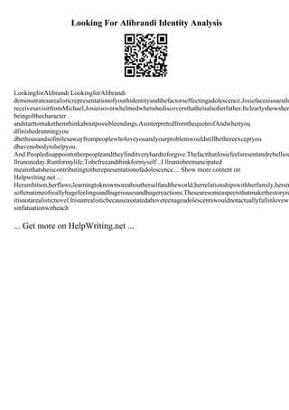 Looking For Alibrandi Identity Analysis
LookingforAlibrandi LookingforAlibrandi
demonstratesarealisticrepresentationofyouthidentityandthefactorseffectingadolescence.Josiefacesissuestha
receivesavisitfromMichael,Josieisoverwhelmedwhenshediscoversthatheisalsoherfather.Itclearlyshowsher
beingofthecharacter
andstarttomakethemthinkaboutpossibleendings.AsinterpretedfromthequoteofAndwhenyou
dfinishedrunningyou
dbethousandsofmilesawayfrompeoplewholoveyouandyourproblemwouldstillbethereexceptyou
dhavenobodytohelpyou.
And.Peopledisappointotherpeopleandtheyfinditveryhardtoforgive.ThefactthatJosiefeelsresentandrebelliou
llrunoneday.Runformylife.Tobefreeandthinkformyself...I llruntobeemancipated
meansthatsheiscontributingtotherepresentationofadolescence.... Show more content on
Helpwriting.net ...
Herambition,herflaws,learningtoknowmoreaboutherselfandtheworld,herrelationshipswithherfamily,herstr
softenatimeofreallyhugefeelingsandhugeissuesandhugereactions.Thesearesomeaspectsthatmakethestoryre
itisnotarealisticnovel.Itisunrealisticbecauseasstatedaboveteenageadolescentswouldnotactuallyfallinlovewi
sinfatuationwitheach
... Get more on HelpWriting.net ...
 