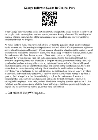 George Bellows s Swans In Central Park
When George Bellows painted Swans in Central Park, he captured a single moment in the lives of
six people, but its meaning is so much more than just some Sunday afternoon. The painting is an
example of many characteristics of the human race, what we stand for, and how we want to be
remembered when we are gone.
As James Baldwin put it, The purpose of art is to lay bare the questions which have been hidden
by the answers, and this painting is an expression of love and leisure, of compassion and a genuine
appreciation for nature and humanity. We are a people who enjoy relaxation in the outdoors, social
creatures who relish in the company of others, who have a deep love for our families, animals, and
the environment. On these themes, we can ... Show more content on Helpwriting.net ...
Although they weren t swans, I can still feel a strong connection to this painting through the
memories of spending many nice afternoons at the park with my grandmother and my sister. My
grandmother has been a strong influence in my opinions of nature and of art. She would spend
hours teaching me about different birds and bugs and animals in the world around us. She is the
reason I started nature journaling and why I look around at the world and can see beauty in
everything. That is her legacy for me, and it inspires me to think about my own legacy, my place
in the world, and what I really care about. I ve never known exactly what I wanted to be when I
grow up, but I always knew that I wanted to help people or the environment. I want to be
remembered as someone who took her passion and used it for the betterment of others. I m
striving to be the person I want to be, and this idea is ever changing, but then again so am I. Like
Goldbard said, No one can know what the future will bring..., but these questions definitely can
help us find the direction we want to go, as they have started to for
... Get more on HelpWriting.net ...
 