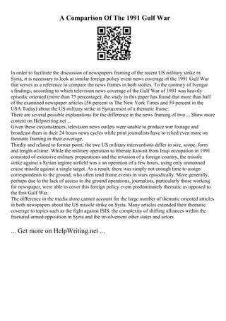 A Comparison Of The 1991 Gulf War
In order to facilitate the discussion of newspapers framing of the recent US military strike in
Syria, it is necessary to look at similar foreign policy event news coverage of the 1991 Gulf War
that serves as a reference to compare the news frames in both stories. To the contrary of Ivengar
s findings, according to which television news coverage of the Gulf War of 1991 was heavily
episodic oriented (more than 75 percentage), the study in this paper has found that more than half
of the examined newspaper articles (56 percent in The New York Times and 59 percent in the
USA Today) about the US military strike in Syriaconsist of a thematic frame.
There are several possible explanations for the difference in the news framing of two ... Show more
content on Helpwriting.net ...
Given these circumstances, television news outlets were unable to produce war footage and
broadcast them in their 24 hours news cycles while print journalists have to relied even more on
thematic framing in their coverage.
Thirdly and related to former point, the two US military interventions differ in size, scope, form
and length of time. While the military operation to liberate Kuwait from Iraqi occupation in 1991
consisted of extensive military preparations and the invasion of a foreign country, the missile
strike against a Syrian regime airfield was a an operation of a few hours, using only unmanned
cruise missile against a single target. As a result, there was simply not enough time to assign
correspondents to the ground, who often tend frame events in wars episodically. More generally,
perhaps due to the lack of access to the ground operations, journalists, particularly those working
for newspaper, were able to cover this foreign policy event predominately thematic as opposed to
the first Gulf War.
The difference in the media alone cannot account for the large number of thematic oriented articles
in both newspapers about the US missile strike on Syria. Many articles extended their thematic
coverage to topics such as the fight against ISIS, the complexity of shifting alliances within the
fractured armed opposition in Syria and the involvement other states and actors
... Get more on HelpWriting.net ...
 
