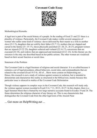 Covenant Code Essay
Methodological Remarks
A legal text is part of the social history of a people. In the reading of Exod 21 and 221 there is a
plurality of violence. Particularly, the Covenant Code makes visible several categories of
women who suffer some kind of violence: slaves delivered by their master as a wife to another
slave (21:3 5), daughters that are sold by their father (21:7 11), mothers that are slapped and
cursed in the family (21 :15 17), slaves physically punished (21 :20, 21, 26 27), pregnant women
that are injured (21:22 25), daughters seduced and violated (22:16 17), sorceresses that are
executed (22:18), and widows that are oppressed and mistreated (22:21 23). In this literary set, the
sorceress is the only one described based on her public actions. The other women are visualized
based on their sexual function or social class.
Statement of the Problem
The Covenant Code is a legal literature of religious and social character. It is so called because it
contains a set of legal procedures, ethical behaviors, social rules, and commandments that are
related to the covenant (Exod 19:3 8). All of ... Show more content on Helpwriting.net ...
Hence, this research is not a study of violence against women in isolation, but is intended to
demonstrate and characterize this reality as structured in the biblical text, mainly because this
particular issue is silenced in studies of the Covenant Code Delimitation
Though violence appears in complex ways in the Covenant Code, this research will study only
the violence against women recorded in Exod 21:4, 7 11, 20 21, 26 27. In this chapter, there is a
legal literature block that is framed by two large narrative accounts found in Exodus 19 and 24. The
frame determines the religious character of any literary set. This is one characteristic that
distinguishes the Covenant Code from the other legal texts of the Ancient Near
... Get more on HelpWriting.net ...
 