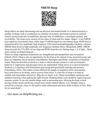 NREM Sleep
Sleep affects our daily functioning and our physical and mental health. It is characterized by a
number of things such as a reduction on voluntary movement, decreased reaction to external
stimuli, an increased rate of anabolism, decrease rate of catabolism, a stereotypic posture, and
reversibility. The sleep cycle consists of two types of sleep and five stages. Stages 1 4 are NREM
(non rapid eye movement) sleep, while stage 5 is REM (rapid eye movement) sleep. REM sleep is
characterized by low amplitude, high frequency EEG (electroencephalography) rhythms, whereas
NREM sleep involves high amplitude, low frequency rhythms (Dave Margoliash, 2000). NREM
sleep accounts for 75% 80% of our sleep and REM sleep the rest. During stage 1, it is light... Show
more content on Helpwriting.net ...
When we sleep, important connections are strengthened and unimportant ones are pruned
(Ghosh, 2015). Sleep is also an opportunity for the brain to be cleared of any unwanted waste and
plays an important role in memory consolidation. Benington and Heller, researchers at Stanford,
stated, Sleep has therefore evolved as a state in which animals retreat to a safe environment,
behavior is suppressed, and glycogen stores are replenished. Sleep serves as a survival function.
Without it, it interferes with information processing and specifically learning and memory
(Nierenberg, 2016). This makes it more difficult for people to respond to their environment,
have motivation to do things, and to recover from stress. A vital role of sleep is to help us
solidify and consolidate memories ( Why do we sleep?, n.d.). Sleep consolidates memories and
enhances learning, when getting the right amount. Sleeping betters your health by improving your
immune system. It can also benefit things such as decreasing pain, allowing the body to heal,
having a better mood, and being a much more clearer thinker (Breus, n.d.). Healthy sleep is
critical for everyone, since we all need to retain information and learn skills to thrive in life ( Why
do we need sleep? ,
... Get more on HelpWriting.net ...
 