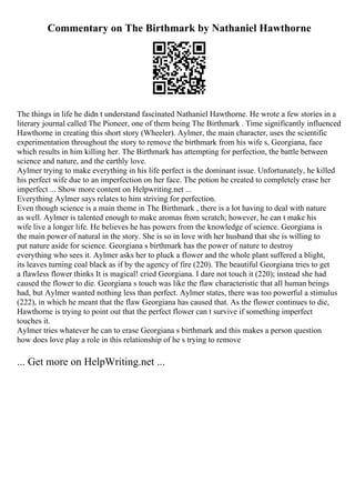 Commentary on The Birthmark by Nathaniel Hawthorne
The things in life he didn t understand fascinated Nathaniel Hawthorne. He wrote a few stories in a
literary journal called The Pioneer, one of them being The Birthmark . Time significantly influenced
Hawthorne in creating this short story (Wheeler). Aylmer, the main character, uses the scientific
experimentation throughout the story to remove the birthmark from his wife s, Georgiana, face
which results in him killing her. The Birthmark has attempting for perfection, the battle between
science and nature, and the earthly love.
Aylmer trying to make everything in his life perfect is the dominant issue. Unfortunately, he killed
his perfect wife due to an imperfection on her face. The potion he created to completely erase her
imperfect ... Show more content on Helpwriting.net ...
Everything Aylmer says relates to him striving for perfection.
Even though science is a main theme in The Birthmark , there is a lot having to deal with nature
as well. Aylmer is talented enough to make aromas from scratch; however, he can t make his
wife live a longer life. He believes he has powers from the knowledge of science. Georgiana is
the main power of natural in the story. She is so in love with her husband that she is willing to
put nature aside for science. Georgiana s birthmark has the power of nature to destroy
everything who sees it. Aylmer asks her to pluck a flower and the whole plant suffered a blight,
its leaves turning coal black as if by the agency of fire (220). The beautiful Georgiana tries to get
a flawless flower thinks It is magical! cried Georgiana. I dare not touch it (220); instead she had
caused the flower to die. Georgiana s touch was like the flaw characteristic that all human beings
had, but Aylmer wanted nothing less than perfect. Aylmer states, there was too powerful a stimulus
(222), in which he meant that the flaw Georgiana has caused that. As the flower continues to die,
Hawthorne is trying to point out that the perfect flower can t survive if something imperfect
touches it.
Aylmer tries whatever he can to erase Georgiana s birthmark and this makes a person question
how does love play a role in this relationship of he s trying to remove
... Get more on HelpWriting.net ...
 