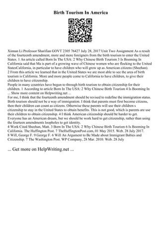Birth Tourism In America
Xinnan Li Professor Sharifian GOVT 2305 76427 July 28, 2017 Unit Two Assignment As a result
of the fourteenth amendment, more and more foreigners from the birth tourism to enter the United
States. 1 An article called Born In The USA: 2 Why Chinese Birth Tourism 3 Is Booming In
California said that Ma is part of a growing wave of Chinese women who are flocking to the United
StatesCalifornia, in particular to have children who will grow up as American citizens (Sheehan).
2 From this article we learned that in the United States we are most able to see the area of birth
tourism is California. More and more people come to California to have children, to give their
children to have citizenship.
People in many countries have begun to through birth tourism to obtain citizenship for their
children. 1 According to article Born In The USA: 2 Why Chinese Birth Tourism 4 Is Booming In
... Show more content on Helpwriting.net ...
For me, I think that the fourteenth amendment should be revised to redefine the immigration status.
Birth tourism should not be a way of immigration. I think that parents must first become citizens,
then their children can count as citizens. Otherwise these parents will use their children s
citizenship to stay in the United States to obtain benefits. This is not good, which is parents are use
their children to obtain citizenship. 4 I think American citizenship should be harder to get.
Everyone has an American dream, but we should be work hard to get citizenship, rather than using
the fourteen amendments loopholes to get identity.
4 Work Cited Sheehan, Matt. 3 Born In The USA: 2 Why Chinese Birth Tourism 6 Is Booming In
California. The Huffington Post. 7 TheHuffingtonPost.com, 01 May 2015. Web. 28 July 2017.
8 Will, George F. 9 George F. 6 Will An Argument to Be Made about Immigrant Babies and
Citizenship. 7 The Washington Post. WP Company, 28 Mar. 2010. Web. 28 July
... Get more on HelpWriting.net ...
 