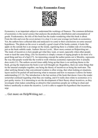Freaky Economics Essay
Economics; is an important subject to understand the workings of finances. The common definition
of economics is the social science that analyzes the production, distribution and consumption of
goods. Freakonomics, the title of this book has the reader wondering what this book is about.
From the title and even the cover picture it is clear it is not your average text book on economics.
Yet, the authors have collected data and analyzed it to come to their conclusions on some unusual
hypotheses. The photo on the cover is actually a good visual of the books content, it looks like
apple on the outside but is an orange on the inside, signifying there is a hidden side of everything,
just as the book subtitle reads. Authors Steven Levitt... Show more content on Helpwriting.net ...
The study of incentives is how people get what they want, or need, especially when other people
want or need the same thing. (16) An incentive is simply a means of urging people to do more of a
good thing and less of a bad (17). An interesting concept the author points out is Morality, represents
the way that people would like the world to work whereas economics represents how it actually
does work (11). The authors several times oddly bring up that there is no unifying theme to the
book, giving the impression the book is not well thought out. Regardless, there are some things that
tie the unusual examples together, one being the theory of incentives as being the motivator. The
other unifying thread is that conventional wisdom is often wrong, that when looking at situations,
layers need to be peeled off and knowing what to measure and how to measure it allows for better
understanding (12 13). The introduction is the last section of the book that doesn t leave the reader
somewhat confused regarding what they are reading, and if it really does relate to economics or is
just quirky stories. It is interesting to see the development of their theory about incentives, as they
investigate what makes something so attractive that sometimes people are willing to cheat and
behave unethically to attain the incentive. Levitt is able to support his hypothesis that incentives
urge
... Get more on HelpWriting.net ...
 