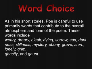 As in his short stories, Poe is careful to use
primarily words that contribute to the overall
atmosphere and tone of the poem. These
words include
weary, dreary, bleak, dying, sorrow, sad, dark
ness, stillness, mystery, ebony, grave, stern,
lonely, grim,
ghastly, and gaunt.
 
