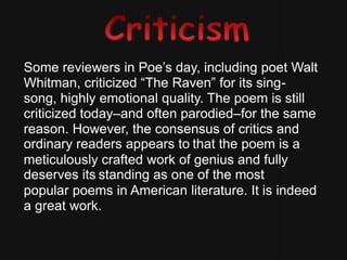 Some reviewers in Poe’s day, including poet Walt
Whitman, criticized “The Raven” for its sing-
song, highly emotional quality. The poem is still
criticized today–and often parodied–for the same
reason. However, the consensus of critics and
ordinary readers appears to that the poem is a
meticulously crafted work of genius and fully
deserves its standing as one of the most
popular poems in American literature. It is indeed
a great work.
 