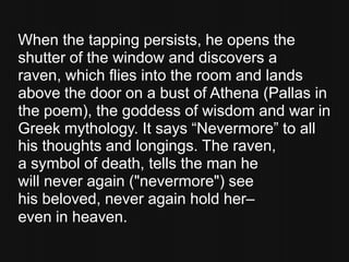 When the tapping persists, he opens the
shutter of the window and discovers a
raven, which flies into the room and lands
above the door on a bust of Athena (Pallas in
the poem), the goddess of wisdom and war in
Greek mythology. It says “Nevermore” to all
his thoughts and longings. The raven,
a symbol of death, tells the man he
will never again ("nevermore") see
his beloved, never again hold her–
even in heaven.
 