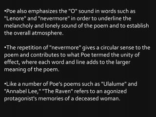 •Poe also emphasizes the "O" sound in words such as
"Lenore" and "nevermore" in order to underline the
melancholy and lonely sound of the poem and to establish
the overall atmosphere.

•The repetition of "nevermore" gives a circular sense to the
poem and contributes to what Poe termed the unity of
effect, where each word and line adds to the larger
meaning of the poem.

•Like a number of Poe's poems such as "Ulalume" and
"Annabel Lee," "The Raven" refers to an agonized
protagonist's memories of a deceased woman.
 
