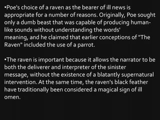 •Poe's choice of a raven as the bearer of ill news is
appropriate for a number of reasons. Originally, Poe sought
only a dumb beast that was capable of producing human-
like sounds without understanding the words'
meaning, and he claimed that earlier conceptions of "The
Raven" included the use of a parrot.

•The raven is important because it allows the narrator to be
both the deliverer and interpreter of the sinister
message, without the existence of a blatantly supernatural
intervention. At the same time, the raven's black feather
have traditionally been considered a magical sign of ill
omen.
 