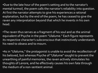 •Due to the late hour of the poem's setting and to the narrator's
mental turmoil, the poem calls the narrator's reliability into question.
At first the narrator attempts to give his experiences a rational
explanation, but by the end of the poem, he has ceased to give the
raven any interpretation beyond that which he invents in his own
head.

•The raven thus serves as a fragment of his soul and as the animal
equivalent of Psyche in the poem "Ulalume." Each figure represents
its respective character's subconscious that instinctively understands
his need to obsess and to mourn.

•As in "Ulalume," the protagonist is unable to avoid the recollection of
his beloved, but whereas Psyche of "Ulalume" sought to prevent the
unearthing of painful memories, the raven actively stimulates his
thoughts of Lenore, and he effectively causes his own fate through
the medium of a non-sentient animal.
 