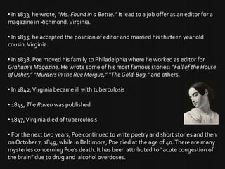 • In 1833, he wrote, “Ms. Found in a Bottle.” It lead to a job offer as an editor for a
magazine in Richmond, Virginia.

• In 1835, he accepted the position of editor and married his thirteen year old
cousin, Virginia.

• In 1838, Poe moved his family to Philadelphia where he worked as editor for
Graham’s Magazine. He wrote some of his most famous stories: “Fall of the House
of Usher,” “Murders in the Rue Morgue,” “The Gold-Bug,” and others.

• In 1842, Virginia became ill with tuberculosis

• 1845, The Raven was published

• 1847, Virginia died of tuberculosis

• For the next two years, Poe continued to write poetry and short stories and then
on October 7, 1849, while in Baltimore, Poe died at the age of 40. There are many
mysteries concerning Poe’s death. It has been attributed to “acute congestion of
the brain” due to drug and alcohol overdoses.
 