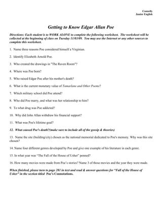 Connelly
                                                                                                  Junior English




                             Getting to Know Edgar Allan Poe
Directions: Each student is to WORK ALONE to complete the following worksheet. The worksheet will be
collected at the beginning of class on Tuesday 11/03/09. You may use the Internet or any other sources to
complete this worksheet.

1. Name three reasons Poe considered himself a Virginian.

2. Identify Elizabeth Arnold Poe.

3. Who created the drawings in "The Raven Room"?

4. Where was Poe born?

5. Who raised Edgar Poe after his mother's death?

6. What is the current monetary value of Tamarlane and Other Poems?

7. Which military school did Poe attend?

8. Who did Poe marry, and what was her relationship to him?

9. To what drug was Poe addicted?

10. Why did John Allan withdraw his financial support?

11. What was Poe's lifetime goal?

12. What caused Poe's death?(make sure to include all of the gossip & theories)

13. Name the site (building/city) chosen as the national memorial dedicated to Poe's memory. Why was this site
chosen?

14. Name four different genres developed by Poe and give one example of his literature in each genre.

15. In what year was “The Fall of the House of Usher” penned?

16. How many movies were made from Poe’s stories? Name 3 of those movies and the year they were made.

When finished, please turn to page 281 in text and read & answer questions for “Fall of the House of
Usher” in the section titled Poe’s Connotations.
 