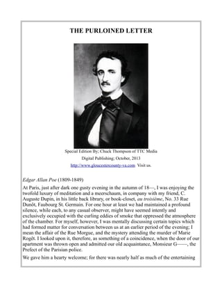 THE PURLOINED LETTER
Special Edition By; Chuck Thompson of TTC Media
Digital Publishing; October, 2013
http://www.gloucestercounty-va.com Visit us.
Edgar Allan Poe (1809-1849)
At Paris, just after dark one gusty evening in the autumn of 18—, I was enjoying the
twofold luxury of meditation and a meerschaum, in company with my friend, C.
Auguste Dupin, in his little back library, or book-closet, au troisième, No. 33 Rue
Dunôt, Faubourg St. Germain. For one hour at least we had maintained a profound
silence, while each, to any casual observer, might have seemed intently and
exclusively occupied with the curling eddies of smoke that oppressed the atmosphere
of the chamber. For myself, however, I was mentally discussing certain topics which
had formed matter for conversation between us at an earlier period of the evening; I
mean the affair of the Rue Morgue, and the mystery attending the murder of Marie
Rogêt. I looked upon it, therefore, as something of a coincidence, when the door of our
apartment was thrown open and admitted our old acquaintance, Monsieur G——, the
Prefect of the Parisian police.
We gave him a hearty welcome; for there was nearly half as much of the entertaining
 