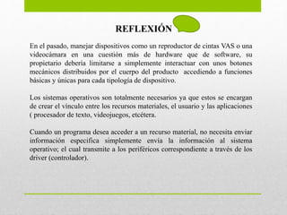 REFLEXIÓN
En el pasado, manejar dispositivos como un reproductor de cintas VAS o una
videocámara en una cuestión más de hardware que de software, su
propietario debería limitarse a simplemente interactuar con unos botones
mecánicos distribuidos por el cuerpo del producto accediendo a funciones
básicas y únicas para cada tipología de dispositivo.
Los sistemas operativos son totalmente necesarios ya que estos se encargan
de crear el vínculo entre los recursos materiales, el usuario y las aplicaciones
( procesador de texto, videojuegos, etcétera.
Cuando un programa desea acceder a un recurso material, no necesita enviar
información especifica simplemente envía la información al sistema
operativo; el cual transmite a los periféricos correspondiente a través de los
driver (controlador).
 