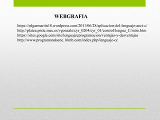 https://edgarmartin18.wordpress.com/2011/06/28/aplicacion-del-lenguaje-anci-c/
http://platea.pntic.mec.es/vgonzale/cyr_0204/cyr_01/control/lengua_C/intro.htm
https://sites.google.com/site/lenguajecprogramacion/ventajas-y-desventajas
http://www.programandoenc.16mb.com/index.php/lenguaje-cc
WEBGRAFIA
 