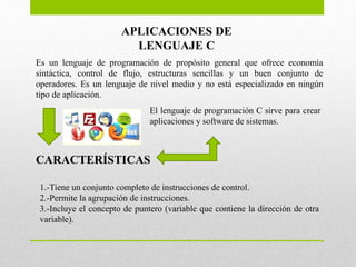 Es un lenguaje de programación de propósito general que ofrece economía
sintáctica, control de flujo, estructuras sencillas y un buen conjunto de
operadores. Es un lenguaje de nivel medio y no está especializado en ningún
tipo de aplicación.
APLICACIONES DE
LENGUAJE C
CARACTERÍSTICAS
El lenguaje de programación C sirve para crear
aplicaciones y software de sistemas.
1.-Tiene un conjunto completo de instrucciones de control.
2.-Permite la agrupación de instrucciones.
3.-Incluye el concepto de puntero (variable que contiene la dirección de otra
variable).
 