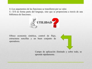 4.-Los argumentos de las funciones se transfieren por su valor.
5.- E/S no forma parte del lenguaje, sino que se proporciona a través de una
biblioteca de funciones.
UTILIDAD
Ofrece economía sintética, control de flujo,
estructuras sencillas y un buen conjunto de
operadores.
Campo de aplicación ilimitado y sobre todo, se
aprende rápidamente.
 