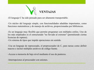 VENTAJAS
-El lenguaje C ha sido pensado para ser altamente transportable.
-Un núcleo del lenguaje simple, con funcionalidades añadidas importantes, como
funciones matemáticas y de manejo de archivos, proporcionadas por bibliotecas.
-Es un lenguaje muy flexible que permite programar con múltiples estilos. Uno de
los más empleados es el estructurado "no llevado al extremo" (permitiendo ciertas
licencias de ruptura).
-Un sistema de tipos que impide operaciones sin sentido.
-Usa un lenguaje de reprocesado, el preprocesador de C, para tareas como definir
macros e incluir múltiples archivos de código fuente.
-Acceso a memoria de bajo nivel mediante el uso de punteros.
-Interrupciones al procesador con uniones.
 