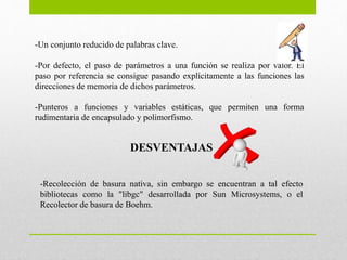 -Un conjunto reducido de palabras clave.
-Por defecto, el paso de parámetros a una función se realiza por valor. El
paso por referencia se consigue pasando explícitamente a las funciones las
direcciones de memoria de dichos parámetros.
-Punteros a funciones y variables estáticas, que permiten una forma
rudimentaria de encapsulado y polimorfismo.
DESVENTAJAS
-Recolección de basura nativa, sin embargo se encuentran a tal efecto
bibliotecas como la "libgc" desarrollada por Sun Microsystems, o el
Recolector de basura de Boehm.
 