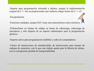 -Soporte para programación orientada a objetos, aunque la implementación
original de C++ fue un preprocesador que traducía código fuente de C++ a C.
-Encapsulación.
-Funciones anidadas, aunque GCC tiene esta característica como extensión.
-Polimorfismo en tiempo de código en forma de sobrecarga, sobrecarga de
operadores y sólo dispone de un soporte rudimentario para la programación
genérica.
-Soporte nativo para programación multihilo y redes de computadores.
-Carece de instrucciones de entrada/salida, de instrucciones para manejo de
cadenas de caracteres, con lo que este trabajo queda para la librería de rutinas,
con la consiguiente pérdida de transportabilidad.
 