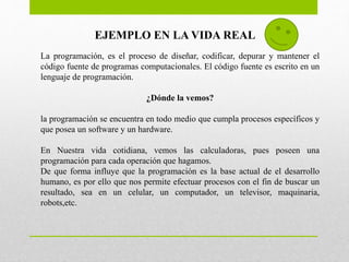 EJEMPLO EN LA VIDA REAL
La programación, es el proceso de diseñar, codificar, depurar y mantener el
código fuente de programas computacionales. El código fuente es escrito en un
lenguaje de programación.
¿Dónde la vemos?
la programación se encuentra en todo medio que cumpla procesos específicos y
que posea un software y un hardware.
En Nuestra vida cotidiana, vemos las calculadoras, pues poseen una
programación para cada operación que hagamos.
De que forma influye que la programación es la base actual de el desarrollo
humano, es por ello que nos permite efectuar procesos con el fin de buscar un
resultado, sea en un celular, un computador, un televisor, maquinaria,
robots,etc.
 