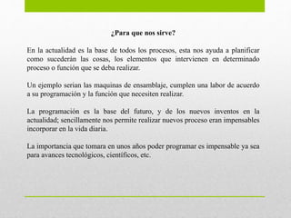 ¿Para que nos sirve?
En la actualidad es la base de todos los procesos, esta nos ayuda a planificar
como sucederán las cosas, los elementos que intervienen en determinado
proceso o función que se deba realizar.
Un ejemplo serian las maquinas de ensamblaje, cumplen una labor de acuerdo
a su programación y la función que necesiten realizar.
La programación es la base del futuro, y de los nuevos inventos en la
actualidad; sencillamente nos permite realizar nuevos proceso eran impensables
incorporar en la vida diaria.
La importancia que tomara en unos años poder programar es impensable ya sea
para avances tecnológicos, científicos, etc.
 