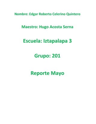 Nombre: Edgar Roberto Celerino Quintero
Maestro: Hugo Acosta Serna
Escuela: Iztapalapa 3
Grupo: 201
Reporte Mayo
 