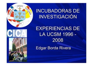 INCUBADORAS DE
 INVESTIGACIÓN

EXPERIENCIAS DE
 LA UCSM 1996 -
      2008
Edgar Borda Rivera