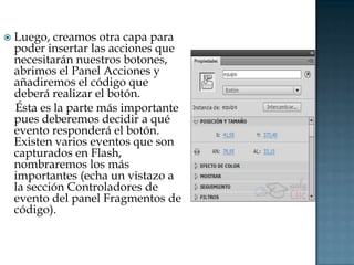    Luego, creamos otra capa para
    poder insertar las acciones que
    necesitarán nuestros botones,
    abrimos el Panel Acciones y
    añadiremos el código que
    deberá realizar el botón.
    Ésta es la parte más importante
    pues deberemos decidir a qué
    evento responderá el botón.
    Existen varios eventos que son
    capturados en Flash,
    nombraremos los más
    importantes (echa un vistazo a
    la sección Controladores de
    evento del panel Fragmentos de
    código).
 