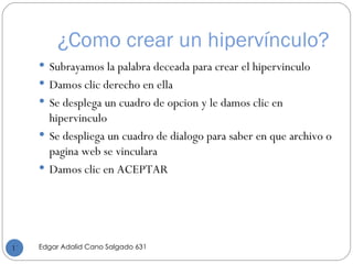 ¿Como crear un hipervínculo? Subrayamos la palabra deceada para crear el hipervinculo Damos clic derecho en ella  Se desplega un cuadro de opcion y le damos clic en hipervinculo Se despliega un cuadro de dialogo para saber en que archivo o pagina web se vinculara  Damos clic en ACEPTAR Edgar Adalid Cano Salgado 631 