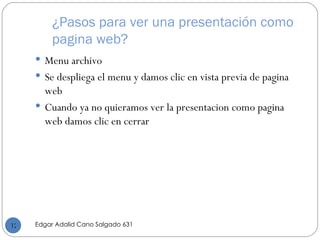 ¿Pasos para ver una presentación como pagina web? Menu archivo Se despliega el menu y damos clic en vista previa de pagina web Cuando ya no quieramos ver la presentacion como pagina web damos clic en cerrar Edgar Adalid Cano Salgado 631 