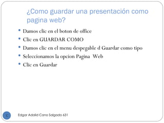 ¿Como guardar una presentación como pagina web? Damos clic en el boton de office Clic en GUARDAR COMO Damos clic en el menu despegable d Guardar como tipo  Seleccionamos la opcion Pagina  Web Clic en Guardar Edgar Adalid Cano Salgado 631 