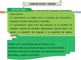 COMUNICACIÓN Y DISEÑODEFINICIONES:La palabra “Comunicación” viene del latín Comunis Comunicare y Hacer Común.La comunicación se define como el proceso de transmisión y recepción de ideas, información y mensajes.La comunicación actual entre dos personas es el resultado de múltiples métodos de expresión desarrollados durante siglos. Los gestos, el desarrollo del lenguaje y la necesidad de realizar acciones.Diseñar “es un acto fundamental del hombre ya que diseñamos toda vez que hacemos algo por una razón definida, permitiendo solucionar necesidades, las cuales pueden ser de tipo estético, cultural o información”.